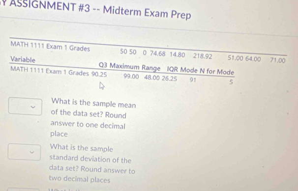 # AšIGNMENT #3 -- Midterm Exam Prep 
MATH 1111 Exam 1 Grades 50 50 0 74.68 14.80 218.92 51.00 64.00 71.00
Variable Q3 Maximum Range IQR Mode N for Mode 
MATH 1111 Exam 1 Grades 90.25 99.00 48.00 26.25 91 5
What is the sample mean 
of the data set? Round 
answer to one decimal 
place 
What is the sample 
standard deviation of the 
data set? Round answer to 
two decimal places