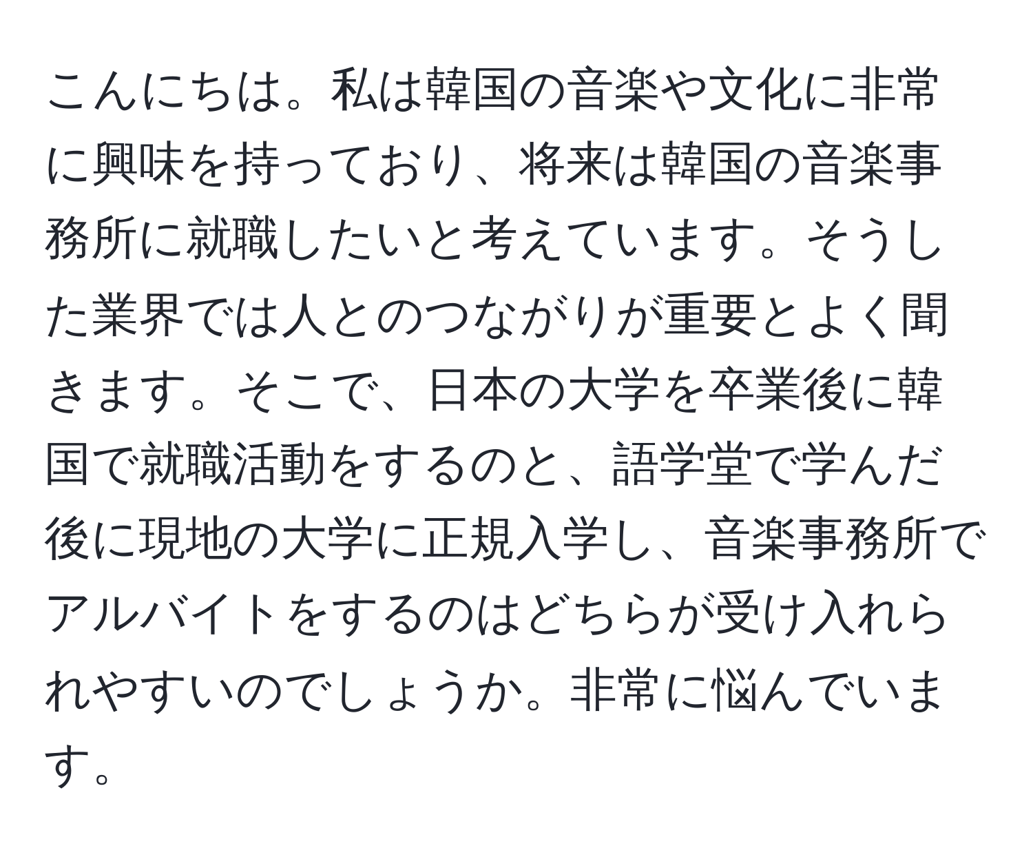 こんにちは。私は韓国の音楽や文化に非常に興味を持っており、将来は韓国の音楽事務所に就職したいと考えています。そうした業界では人とのつながりが重要とよく聞きます。そこで、日本の大学を卒業後に韓国で就職活動をするのと、語学堂で学んだ後に現地の大学に正規入学し、音楽事務所でアルバイトをするのはどちらが受け入れられやすいのでしょうか。非常に悩んでいます。