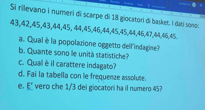 giuseppa ruiso 
Revisione Visualizza Guida Cosa vuoi fare? 
12 
Si rilevano i numeri di scarpe di 18 giocatori di basket. I dati sono:
43, 42, 45, 43, 44, 45, 44, 45, 46, 44, 45, 45, 44, 46, 47, 44, 46, 45. 
a. Qual è la popolazione oggetto dell'indagine? 
b. Quante sono le unità statistiche? 
c. Qual è il carattere indagato? 
d. Fai la tabella con le frequenze assolute. 
e. E’ vero che 1/3 dei giocatori ha il numero 45?