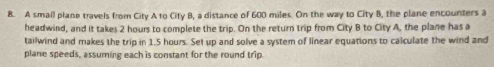 A smail plane travels from City A to City B, a distance of 600 miles. On the way to City B, the plane encounters a 
headwind, and it takes 2 hours to complete the trip. On the return trip from City B to City A, the plane has a 
tailwind and makes the trip in 1,5 hours. Set up and solve a system of linear equations to calculate the wind and 
plane speeds, assuming each is constant for the round trip.