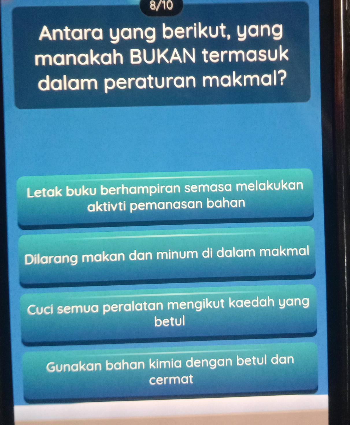 8/10
Antara yang berikut, yang
manakah BUKAN termasuk
dalam peraturan makmal?
Letak buku berhampiran semasa melakukan
aktivti pemanasan bahan
Dilarang makan dan minum di dalam makmal
Cuci semua peralatan mengikut kaedah yang
betul
Gunakan bahan kimia dengan betul dan
cermat