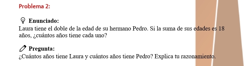 Problema 2: 
Enunciado: 
Laura tiene el doble de la edad de su hermano Pedro. Si la suma de sus edades es 18
años, ¿cuántos años tiene cada uno? 
Pregunta: 
¿Cuántos años tiene Laura y cuántos años tiene Pedro? Explica tu razonamiento.