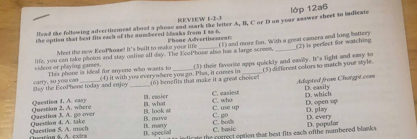 lớp 12a6
REVIEW 1-2-3
Read the following advertisement about a phone and mark the letter A, B, C or D on your answer sheet to indicate
the option that best fits each of the numbered blanks from 1 to 6.
Phone Advertisement:
Meet the new EcoPhone! It’s built to make your life (1) and more fun. With a great camera and long battery
life, you can take photos and stay online all day. The EcoPhone also has a large screen, _(2) is perfect for watching
This phone is ideal for anyone who wants to (3) their favorite apps quickly and easily. It's light and easy to
videos or playing games.
carry, so you can (4) it with you everywhere you go. Plus, it comes in _(5) different colors to match your style.
Adapted from Chatgpt.com
Buy the EcoPhone today and enjoy (6) benefits that make it a great choice!
Question 1. A. easy _B. easier C. easiest D. easily
C. who
Question 2. A. where B. what D. which
C. use up D. open up
D. play
Question 3. A. go over B. look at C. go
B. move
Question 4. A. take D. every
B. many
Question 5. A. much C. both
Question 6. A. extra B. special C. basic D. popular
indicate the correct option that best fits each ofthe numbered blanks