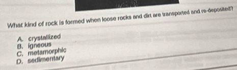 What kind of rock is formed when loose rocks and dirt are transported and re-deposited?
A. crystallized
B. igneous
D. sedimentary C. metamorphic