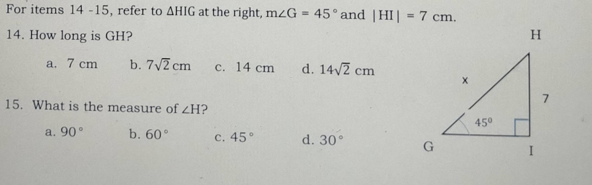 For items 14 -15, refer to △ HIG at the right, m∠ G=45° and |HI|=7cm.
14. How long is GH?
a. 7 cm b. 7sqrt(2)cm c. 14 cm d. 14sqrt(2)cm
15. What is the measure of ∠ H 2
a. 90° b. 60°
C. 45° d. 30°