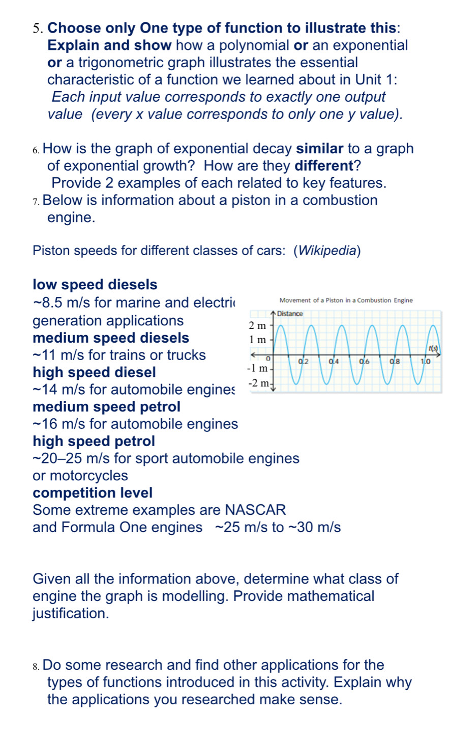 Choose only One type of function to illustrate this: 
Explain and show how a polynomial or an exponential 
or a trigonometric graph illustrates the essential 
characteristic of a function we learned about in Unit 1: 
Each input value corresponds to exactly one output 
value (every x value corresponds to only one y value). 
6. How is the graph of exponential decay similar to a graph 
of exponential growth? How are they different? 
Provide 2 examples of each related to key features. 
7. Below is information about a piston in a combustion 
engine. 
Piston speeds for different classes of cars: (Wikipedia) 
low speed diesels 
~ 8.5 m/s for marine and electri Movement of a Piston in a Combustion Engine 
generation applications 
medium speed diesels 
~ 11 m/s for trains or trucks 
high speed diesel 
~ 14 m/s for automobile engine 
medium speed petrol 
~ 16 m/s for automobile engines 
high speed petrol 
~ 20-25 m/s for sport automobile engines 
or motorcycles 
competition level 
Some extreme examples are NASCAR 
and Formula One engines ~ 25 m/s to ~30 m/s
Given all the information above, determine what class of 
engine the graph is modelling. Provide mathematical 
justification. 
8 Do some research and find other applications for the 
types of functions introduced in this activity. Explain why 
the applications you researched make sense.