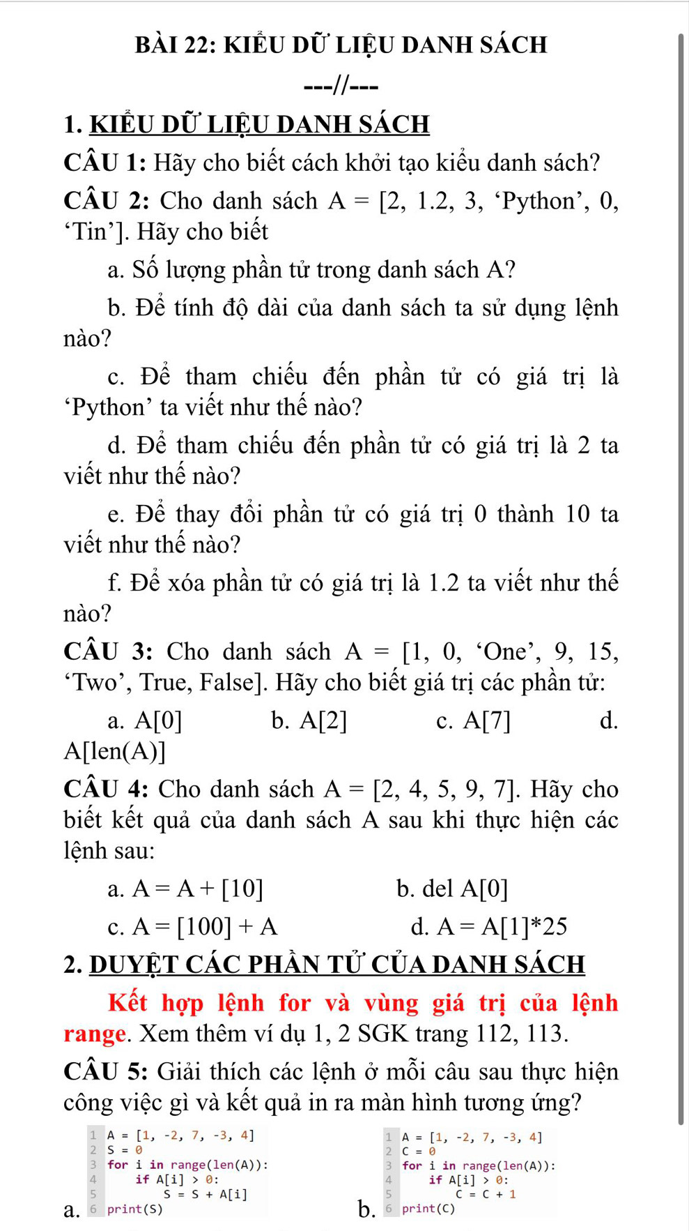 KIÊu dữ liệu danh sách
---//---
1. KIÊU Dữ LIệU DANH sách
CÂU 1: Hãy cho biết cách khởi tạo kiểu danh sách?
CÂU 2: Cho danh sách A=[2,1.2,3 , ‘Python’, 0,
‘Tin’]. Hãy cho biết
a. Số lượng phần tử trong danh sách A?
b. Để tính độ dài của danh sách ta sử dụng lệnh
nào?
c. Để tham chiếu đến phần tử có giá trị là
‘Python’ ta viết như thế nào?
d. Để tham chiếu đến phần tử có giá trị là 2 ta
viết như thế nào?
e. Để thay đổi phần tử có giá trị 0 thành 10 ta
viết như thế nào?
f. Để xóa phần tử có giá trị là 1.2 ta viết như thế
nào?
CÂU 3: Cho danh sách A=[1,0,^6One^,, 9, 15,
‘Two’, True, False]. Hãy cho biết giá trị các phần tử:
a. A[0] b. A[2] c. A[7] d.
A[len(A)]
CÂU 4: Cho danh sách A=[2,4,5,9,7]. Hãy cho
biết kết quả của danh sách A sau khi thực hiện các
lệnh sau:
a. A=A+[10] b. del A[0]
c. A=[100]+A d. A=A[1]^*25
2. DuYỆT Các phầN tử Của DAnh sách
Kết hợp lệnh for và vùng giá trị của lệnh
range. Xem thêm ví dụ 1, 2 SGK trang 112, 113.
CÂU 5: Giải thích các lệnh ở mỗi câu sau thực hiện
công việc gì và kết quả in ra màn hình tương ứng?
1 A=[1,-2,7,-3,4]
A=[1,-2,7,-3,4]
2 S=e
2 C=θ
3 for i in range e(len(A)): for i in range( len(A)).
A ifA[i]>0:
ifA[i]>0:
5 S=S+A[i]
c=c+1
b.
a. 6 print(s) 6 print(C)