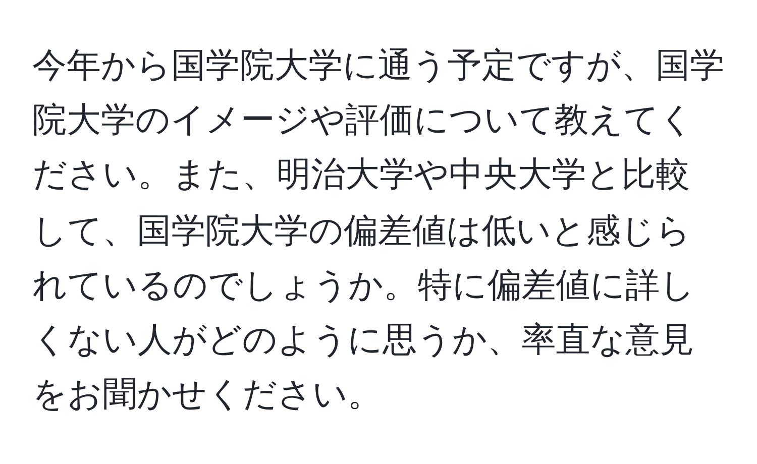 今年から国学院大学に通う予定ですが、国学院大学のイメージや評価について教えてください。また、明治大学や中央大学と比較して、国学院大学の偏差値は低いと感じられているのでしょうか。特に偏差値に詳しくない人がどのように思うか、率直な意見をお聞かせください。