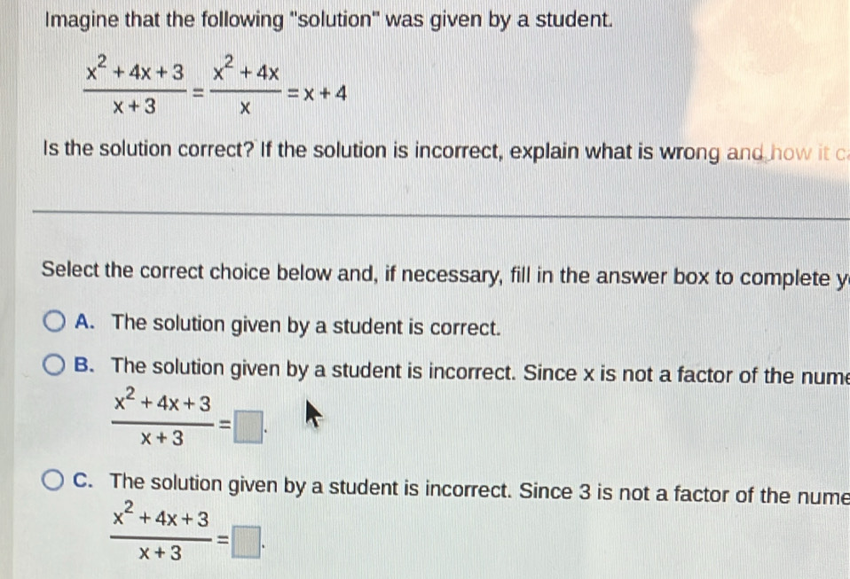 Imagine that the following ''solution' was given by a student.
 (x^2+4x+3)/x+3 = (x^2+4x)/x =x+4
Is the solution correct? If the solution is incorrect, explain what is wrong and how it c
_
Select the correct choice below and, if necessary, fill in the answer box to complete y
A. The solution given by a student is correct.
B. The solution given by a student is incorrect. Since x is not a factor of the nume
 (x^2+4x+3)/x+3 =□.
C. The solution given by a student is incorrect. Since 3 is not a factor of the nume
 (x^2+4x+3)/x+3 =□.