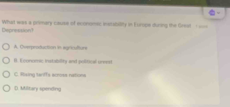 What was a primary cause of economic instability in Europe during the Great 
Depression?
A. Overproduction in agriculture
B. Economic instability and political unrest
C. Rising tariffs across nations
D. Military spending