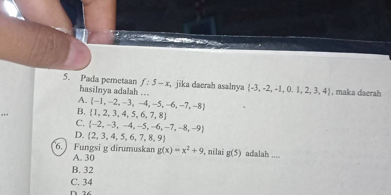 Pada pemetaan f:5-x , jika daerah asalnya  -3,-2,-1,0.1,2,3,4 , maka daerah
hasilnya adalah …
A.  -1,-2,-3,-4,-5,-6,-7,-8
B.  1,2,3,4,5,6,7,8
C.  -2,-3,-4,-5,-6,-7,-8,-9
D.  2,3,4,5,6,7,8,9
6.) Fungsi g dirumuskan g(x)=x^2+9 , nilai g(5) adalah ....
A. 30
B. 32
C. 34
D 26