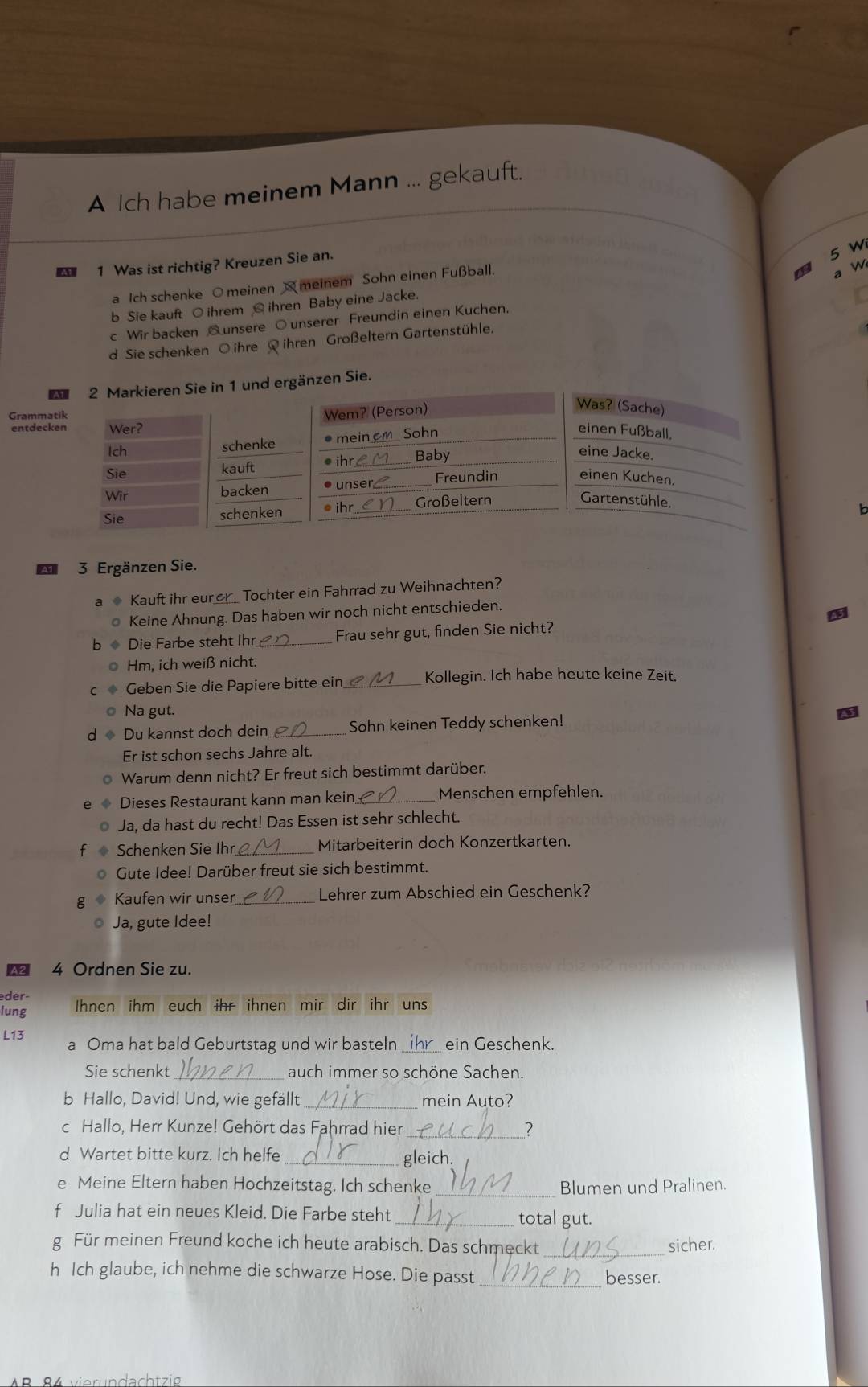 A Ich habe meinem Mann ... gekauft.
1 Was ist richtig? Kreuzen Sie an.
5 W
a Ich schenke ○ meinen  meinem Sohn einen Fußball.
4 a w
b Sie kauft O ihrem  ihren Baby eine Jacke.
c Wir backen @unsere O unserer Freundin einen Kuchen.
d Sie schenken O ihre  ihren Großeltern Gartenstühle.
nd ergänzen Sie.
Gramm
entde
   
3 Ergänzen Sie.
Kauft ihr eur er_ Tochter ein Fahrrad zu Weihnachten?
Keine Ahnung. Das haben wir noch nicht entschieden.
Die Farbe steht Ihr _Frau sehr gut, finden Sie nicht?
Hm, ich weiß nicht.
Geben Sie die Papiere bitte ein_ Kollegin. Ich habe heute keine Zeit.
Na gut.
Du kannst doch dein _Sohn keinen Teddy schenken!
Er ist schon sechs Jahre alt.
Warum denn nicht? Er freut sich bestimmt darüber.
Dieses Restaurant kann man kein _Menschen empfehlen.
Ja, da hast du recht! Das Essen ist sehr schlecht.
Schenken Sie Ihr _Mitarbeiterin doch Konzertkarten.
Gute Idee! Darüber freut sie sich bestimmt.
Kaufen wir unser_ Lehrer zum Abschied ein Geschenk?
Ja, gute Idee!
A2 4 Ordnen Sie zu.
der-
lung Ihnen ihm euch ihr ihnen mir dir ihr uns
L13
a Oma hat bald Geburtstag und wir basteln _ein Geschenk.
Sie schenkt _auch immer so schöne Sachen.
b Hallo, David! Und, wie gefällt_ mein Auto?
c Hallo, Herr Kunze! Gehört das Fahrrad hier_ ?
d Wartet bitte kurz. Ich helfe _gleich.
_
e Meine Eltern haben Hochzeitstag. Ich schenke Blumen und Pralinen.
f Julia hat ein neues Kleid. Die Farbe steht _total gut.
g Für meinen Freund koche ich heute arabisch. Das schmeckt _sicher.
h Ich glaube, ich nehme die schwarze Hose. Die passt_
besser.
AP 94 vierundachtzia