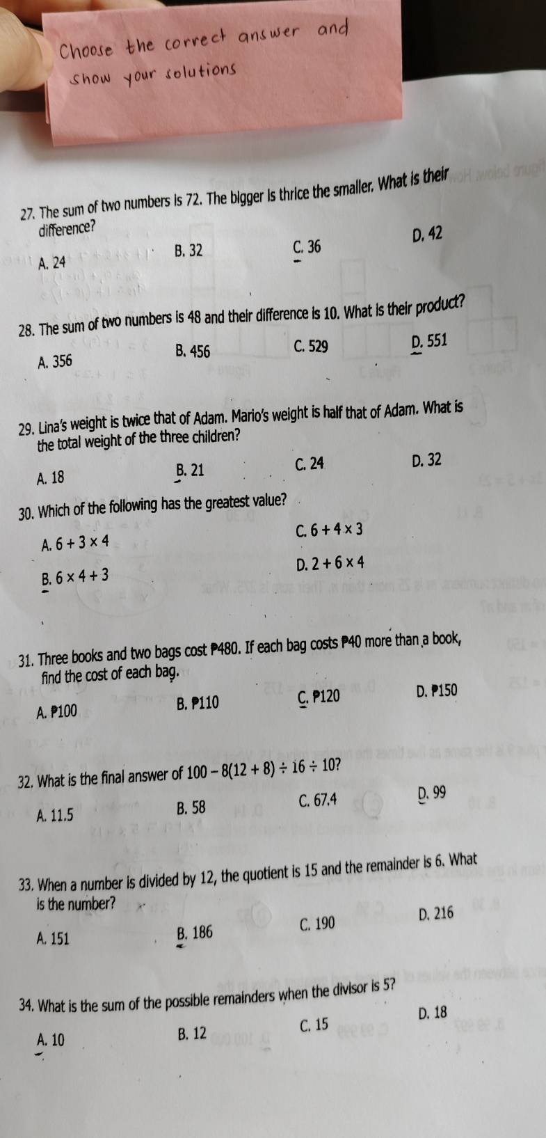 The sum of two numbers is 72. The bigger is thrice the smaller. What is their
difference?
B. 32 C. 36 D. 42
A. 24
28. The sum of two numbers is 48 and their difference is 10. What is their product?
B. 456 C. 529
A. 356 D. 551
29. Lina's weight is twice that of Adam. Mario's weight is half that of Adam. What is
the total weight of the three children?
A. 18 B. 21 C. 24 D. 32
30. Which of the following has the greatest value?
C. 6+4* 3
A. 6+3* 4
D. 2+6* 4
B. 6* 4+3
31. Three books and two bags cost P480. If each bag costs P40 more than a book,
find the cost of each bag.
A. P100 B. P110 C. P120 D. 150
32. What is the final answer of 100-8(12+8)/ 16/ 10 7
A. 11.5 B. 58 C. 67.4 D. 99
33. When a number is divided by 12, the quotient is 15 and the remainder is 6. What
is the number?
A. 151 B. 186 C. 190
D. 216
34. What is the sum of the possible remainders when the divisor is 5?
D. 18
A. 10
B. 12
C. 15