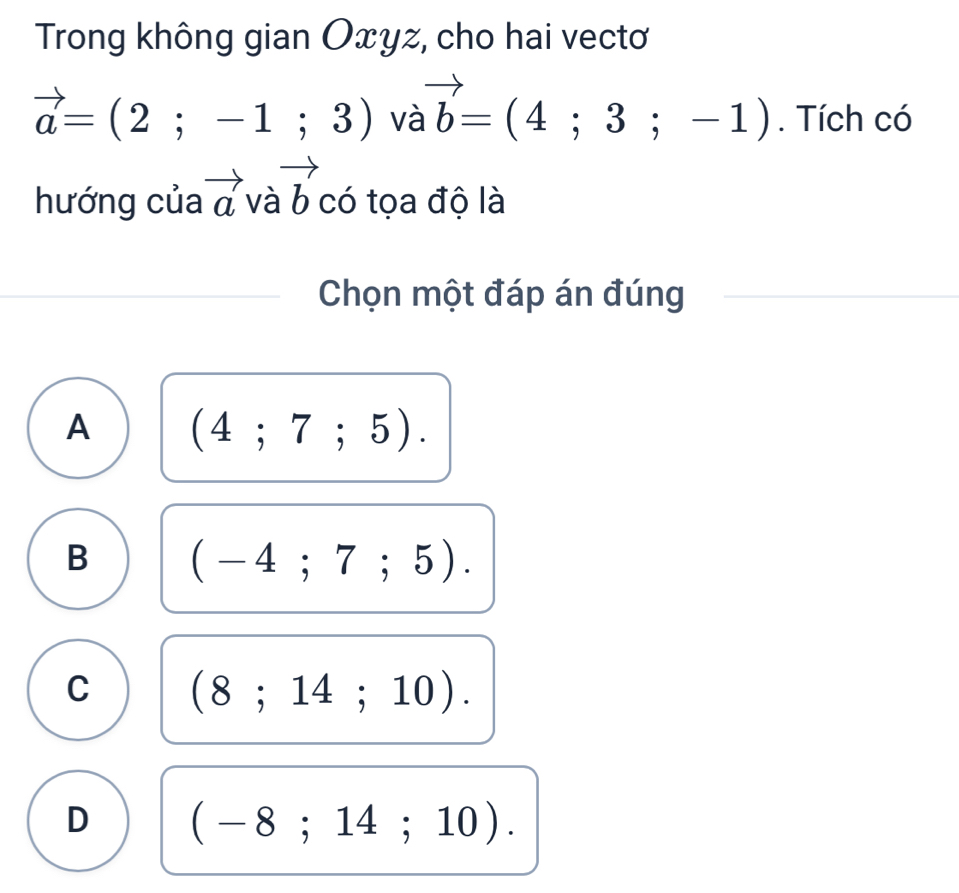 Trong không gian Oxyz, cho hai vectơ
vector a=(2;-1;3) và vector b=(4;3;-1). Tích có
hướng của vector avavector b có tọa độ là
Chọn một đáp án đúng
A (4;7;5).
B (-4;7;5).
C (8;14;10).
D (-8;14;10).