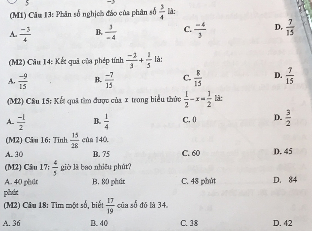 5
-3
(M1) Câu 13: Phân số nghịch đảo của phân số  3/4  là:
A.  (-3)/4   3/-4   (-4)/3   7/15 
B.
C.
D.
(M2) Câu 14: Kết quả của phép tính  (-2)/3 + 1/5  là:
A.  (-9)/15   (-7)/15   8/15 
B.
C.
D.  7/15 
(M2) Câu 15: Kết quả tìm được của x trong biểu thức  1/2 -x= 1/2  là:
A.  (-1)/2   1/4  C. 0  3/2 
B.
D.
(M2) Câu 16: Tính  15/28  của 140.
A. 30 B. 75 C. 60 D. 45
(M2) Câu 17:  4/5  giờ là bao nhiêu phút?
A. 40 phút B. 80 phút C. 48 phút D. 84
phút
(M2) Câu 18: Tìm một số, biết  17/19  của số đó là 34.
A. 36 B. 40 C. 38 D. 42