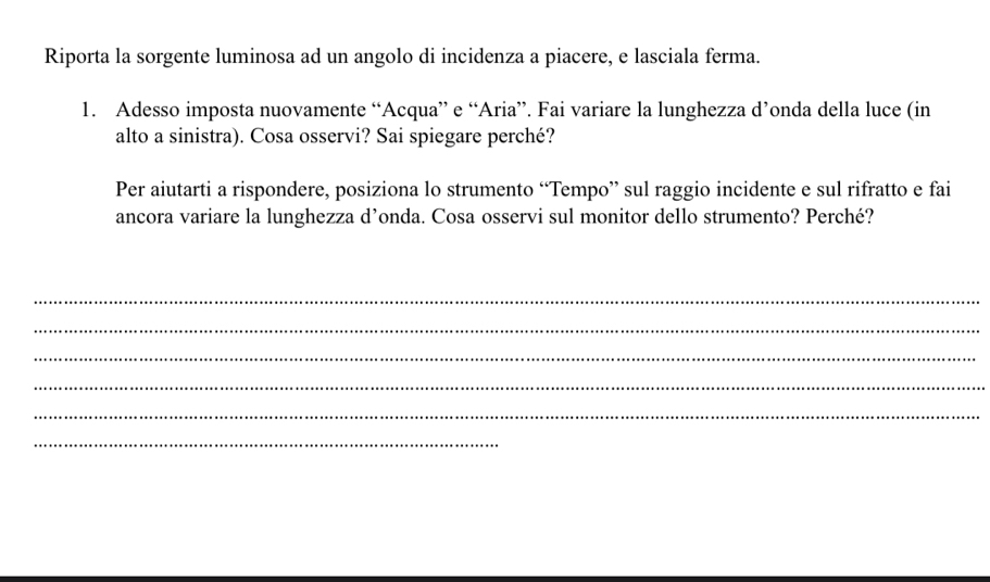 Riporta la sorgente luminosa ad un angolo di incidenza a piacere, e lasciala ferma. 
1. Adesso imposta nuovamente “Acqua” e “Aria”. Fai variare la lunghezza d’onda della luce (in 
alto a sinistra). Cosa osservi? Sai spiegare perché? 
Per aiutarti a rispondere, posiziona lo strumento “Tempo” sul raggio incidente e sul rifratto e fai 
ancora variare la lunghezza d’onda. Cosa osservi sul monitor dello strumento? Perché? 
_ 
_ 
_ 
_ 
_ 
_