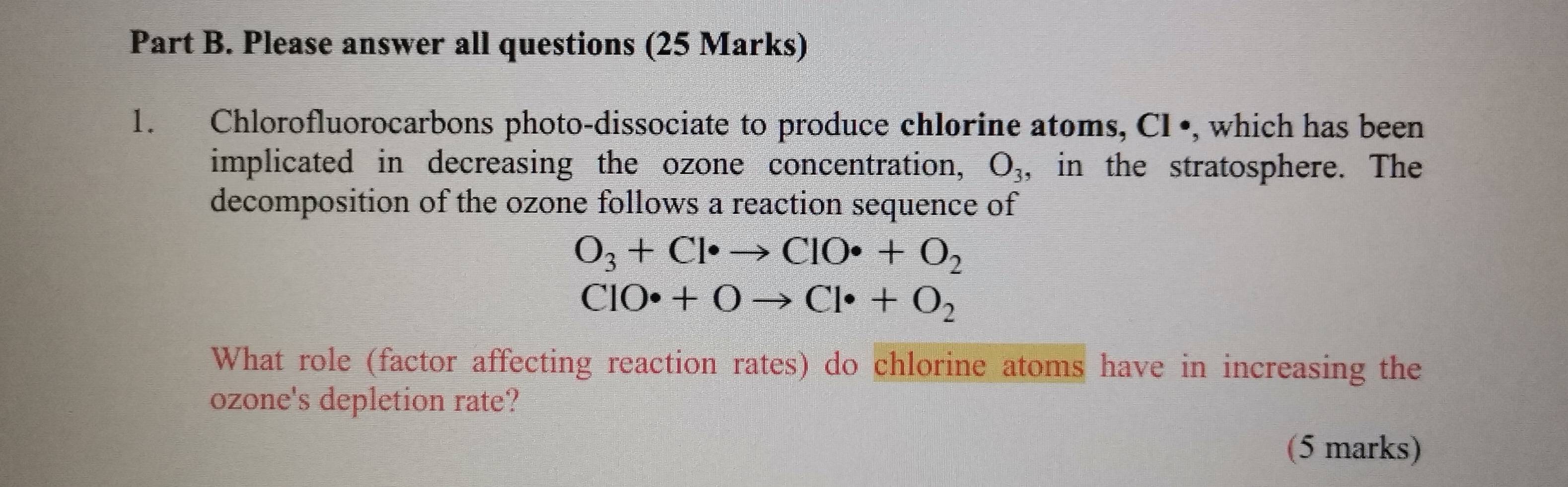 Please answer all questions (25 Marks) 
1. Chlorofluorocarbons photo-dissociate to produce chlorine atoms, CI •, which has been 
implicated in decreasing the ozone concentration, O_3 , in the stratosphere. The 
decomposition of the ozone follows a reaction sequence of
O_3+Cl· to ClO· +O_2
ClO· +Oto Cl· +O_2
What role (factor affecting reaction rates) do chlorine atoms have in increasing the 
ozone's depletion rate? 
(5 marks)