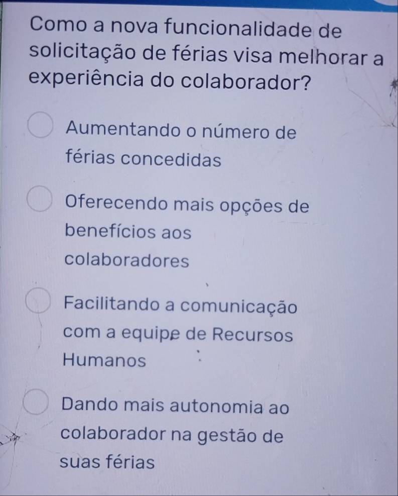 Como a nova funcionalidade de
solicitação de férias visa melhorar a
experiência do colaborador?
Aumentando o número de
férias concedidas
Oferecendo mais opções de
benefícios aos
colaboradores
Facilitando a comunicação
com a equipe de Recursos
Humanos
Dando mais autonomia ao
colaborador na gestão de
suas férias