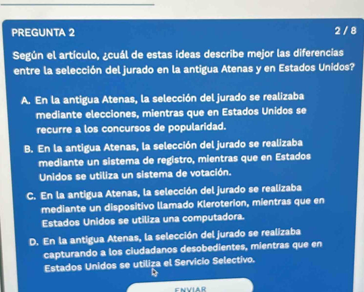 PREGUNTA 2 2 / 8
Según el artículo, ¿cuál de estas ideas describe mejor las diferencias
entre la selección del jurado en la antigua Atenas y en Estados Unidos?
A. En la antigua Atenas, la selección del jurado se realizaba
mediante elecciones, mientras que en Estados Unidos se
recurre a los concursos de popularidad.
B. En la antigua Atenas, la selección del jurado se realizaba
mediante un sistema de registro, mientras que en Estados
Unidos se utiliza un sistema de votación.
C. En la antigua Atenas, la selección del jurado se realizaba
mediante un dispositivo llamado Kleroterion, mientras que en
Estados Unidos se utiliza una computadora.
D. En la antigua Atenas, la selección del jurado se realizaba
capturando a los ciudadanos desobedientes, mientras que en
Estados Unidos se utiliza el Servicio Selectivo.