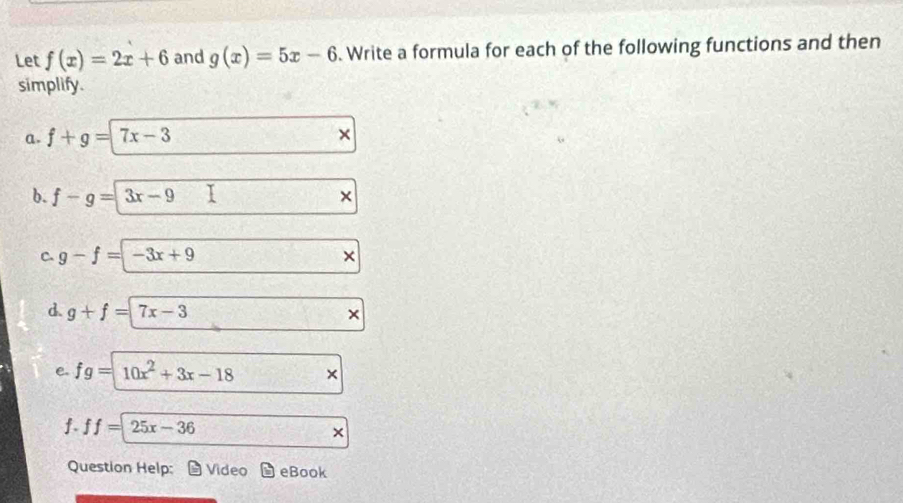 Let f(x)=2x+6 and g(x)=5x-6. Write a formula for each of the following functions and then 
simplify. 
a. f+g=|7x-3
b. f-g=3x-9
× 
C. g-f=-3x+9
d. g+f=7x-3
e. fg=10x^2+3x-18 × 
f. ff=25x-36
Question Help: Video eBook