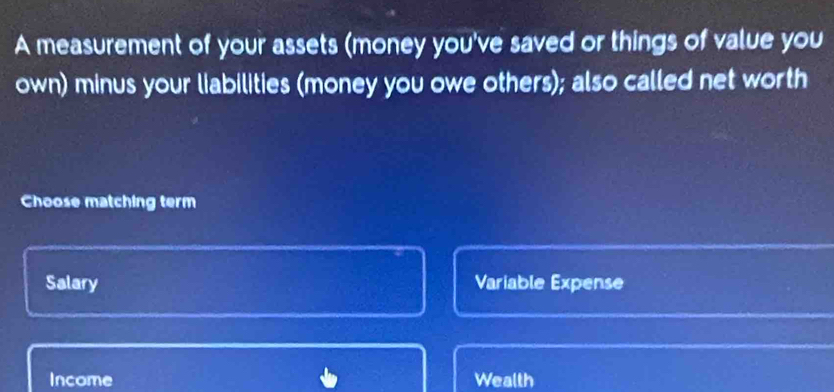 A measurement of your assets (money you've saved or things of value you
own) minus your liabilities (money you owe others); also called net worth
Choose matching term
Salary Variable Expense
Income Wealth