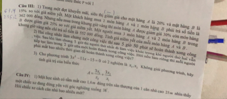 biểu thức P với 1 
Câu III: 1) Trong một đợt khuyển mãi, siêu thị giảm giá cho mặt hàng A là 20% và mặt hàng B là
15% so với giá niêm yết. Một khách hàng mua 2 món hàng A và 1 món hàng B phải trã số tiền là
362 000 đồng. Nhưng nếu mua trong khung giờ vàng thì món hàng A được giam giá 30% còn món hàng 
B được giám giả 25% so với giá niêm yết. Một người mua 3 món hàng A và 2 món hàng B trong 
khung giờ vàng nên chỉ trả số tiền là 552 000 đồng. Tính giá niêm yết của mỗi món hàng A và B . 
2) Hai công nhân làm chung một công việc thi sau 5 giờ 50 phút sẽ hoàn thành xong công 
việc. Sau khi làm chung 5 giờ thi người thứ nhất đi làm việc khác trong khi người thứ hai vẫn 
phải mắt bao nhiều thời gian để hoàn thành xong công việc? 
tiếp tục làm trong 2 giờ nữa mới hoàn thành xong công việc. Hội nếu làm riêng thì mỗi người
3x^2-11x-15=0
3) Cho phương trinh tính giá trị của biểu thức có 2 nghiệm là x_1, x_2 Không giải phương trình, hãy
A=frac 3x_1x_2+frac 3x_2x_1
một chiếc xe đang đứng yên với góc nghiêng xuống Câu IV: 1) Một học sinh có tầm mắt cao 1, 6m đừng trên sân thượng của 1 căn nhà cao 25m nhìn thấy 
Hội chiếc xe cách căn nhà bao nhiêu mét?
18°