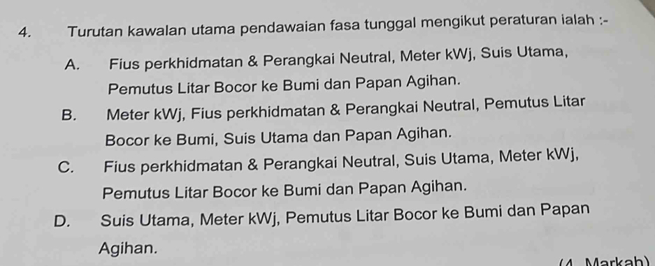 Turutan kawalan utama pendawaian fasa tunggal mengikut peraturan ialah :-
A. Fius perkhidmatan & Perangkai Neutral, Meter kWj, Suis Utama,
Pemutus Litar Bocor ke Bumi dan Papan Agihan.
B. Meter kWj, Fius perkhidmatan & Perangkai Neutral, Pemutus Litar
Bocor ke Bumi, Suis Utama dan Papan Agihan.
C. Fius perkhidmatan & Perangkai Neutral, Suis Utama, Meter kWj,
Pemutus Litar Bocor ke Bumi dan Papan Agihan.
D. Suis Utama, Meter kWj, Pemutus Litar Bocor ke Bumi dan Papan
Agihan.
4 Markah)