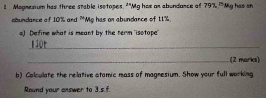 Magnesium has three stable isotopes. ^24Mg has an abundance of 79% , ^25Mg has an 
abundance of 10% and^(26)Mg has an abundance of 11%. 
a) Define what is meant by the term 'isotope' 
_ 
_(2 marks) 
b) Calculate the relative atomic mass of magnesium. Show your full working. 
Round your answer to 3.s.f.