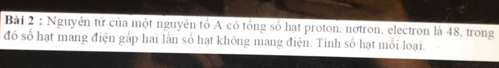 Nguyên tử của một nguyên tổ A có tổng số hạt proton, nơtron, electron là 48, trong 
đó số hạt mang điện gấp hai lần số hạt không mang điện. Tính số hạt mỗi loại.