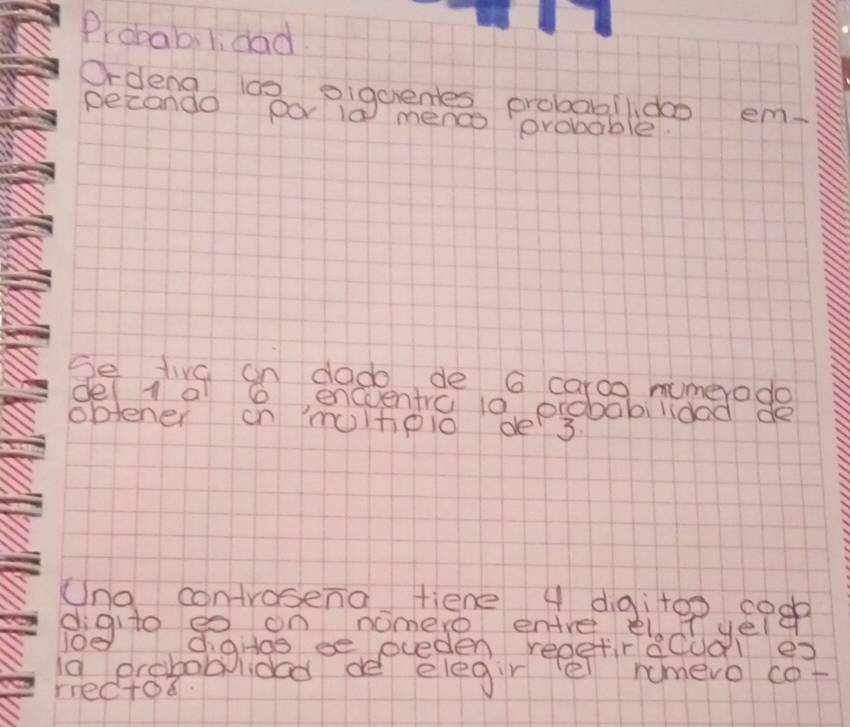 Probabilidad 
Ocdengo 12piguedes probagbldao em. 
pecando Do 1a menco probable. 
Se tive an dado de G caroo mumerado 
del l a e enceentra i0 probabilided de 
oblener on moltioio de 3. 
Una controsena tiene 4 diàitoo coo 
digito e on nomere entre elt yeld 
i0e digias ee eceden reeetiracual ex 
la drobob lided de elegir el nmevo cor 
rrectod