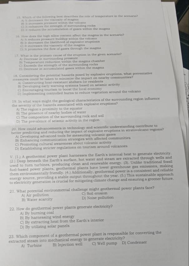 Which of the following best describes the role of temperature in the scenario?
A It decreases the viscosity of magma
B (t increases pressure within the volcano
C. it enhances the strength of surrounding rocks
D it reduces the accumulation of gases within the magma
16. How does the high silica content affect the magma in the scenario?
A) It reduces pressure buildup within the volcano
B) It decreases the likelihood of explosive eruptions
C. It increases the viscosity of the magma
D. It promotes the flow of gases through the magma
17. What is the primary cause of the eruption in the given scenario?
A) Decrease in surrounding pressure
B) Temperature reduction within the magma chamber
C) Exceeds the strength of the surrounding rocks
D) Decrease in accumulated gases within the magma
18. Considering the potential hazards posed by explosive eruptions, what preventative
measures could be taken to minimize the impact on nearby communities?
A) Constructing heat-resistant shelters for residents
B) Developing early warning systems based on seismic activity
C) Encouraging tourism to boost the local economy
D| Implementing controlled burns to reduce vegetation around the voleano
19. In what ways might the geological characteristics of the surrounding region influence
the severity of the hazards associated with explosive eruptions?
A) The region's proximity to the equator
Bj The presence of nearby bodies of water
C) The composition of the surrounding rock and soil
D) The prevalence of seismic activity in the region
20. How could advancements in technology and scientific understanding contribute to
better predicting and reducing the impact of explosive eruptions in stratovolcano regions?
A) Developing advanced tools for measuring volcanic gases
B) Enhancing communication strategies with affected communities
C) Promoting cultural awareness about volcanic activity
D) Establishing stricter regulations on tourism around volcanoes
V. (1.) A geothermal power plant harnesses the Earth's internal heat to generate electricity.
(2.) Deep beneath the Earth's surface, hot water and steam are extracted through wells and
used to turn turbines, producing clean and renewable energy. (3). Unlike traditional fossil
fuel-based power plants, geothermal plants have lower greenhouse gas emissions, making
them environmentally friendly. (4.) Additionally, geothermal power is a consistent and reliable
energy source, providing a stable output throughout the year. (5.) This sustainable approach
to electricity generation is crucial for mitigating climate change and ensuring a greener future.
21. What potential environmental challenge might geothermal power plants face?
A) Air pollution C) Soil erosion
B) Water scarcity D) Noise pollution
22. How do geothermal power plants generate electricity?
A) By burning coal
B) By harnessing wind energy
C) By extracting heat from the Earth's interior
D) By utilizing solar panels
23. Which component of a geothermal power plant is responsible for converting the
extracted steam into mechanical energy to generate electricity?
A) Turbine B) Injection well C) Well pump D) Condenser