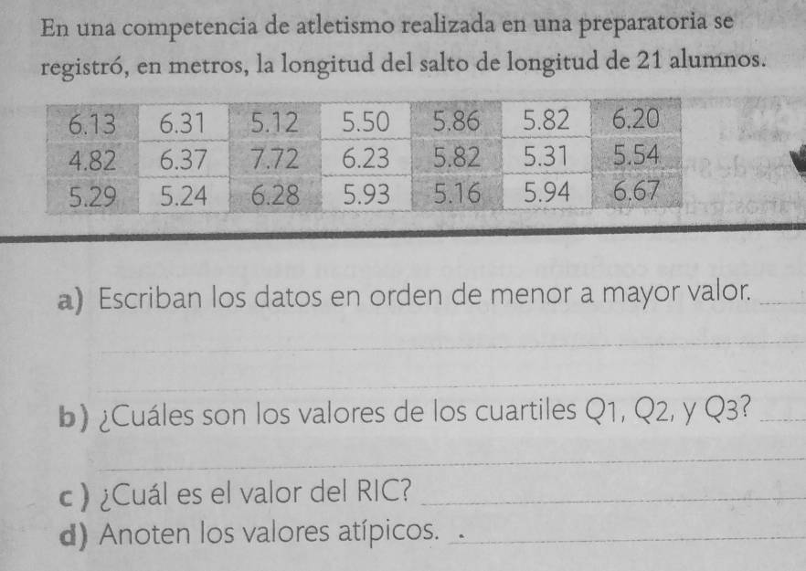 En una competencia de atletismo realizada en una preparatoria se 
registró, en metros, la longitud del salto de longitud de 21 alumnos. 
a) Escriban los datos en orden de menor a mayor valor._ 
_ 
_ 
b) ¿Cuáles son los valores de los cuartiles Q1, Q2, y Q3?_ 
_ 
c ) ¿Cuál es el valor del RIC?_ 
d) Anoten los valores atípicos. _.