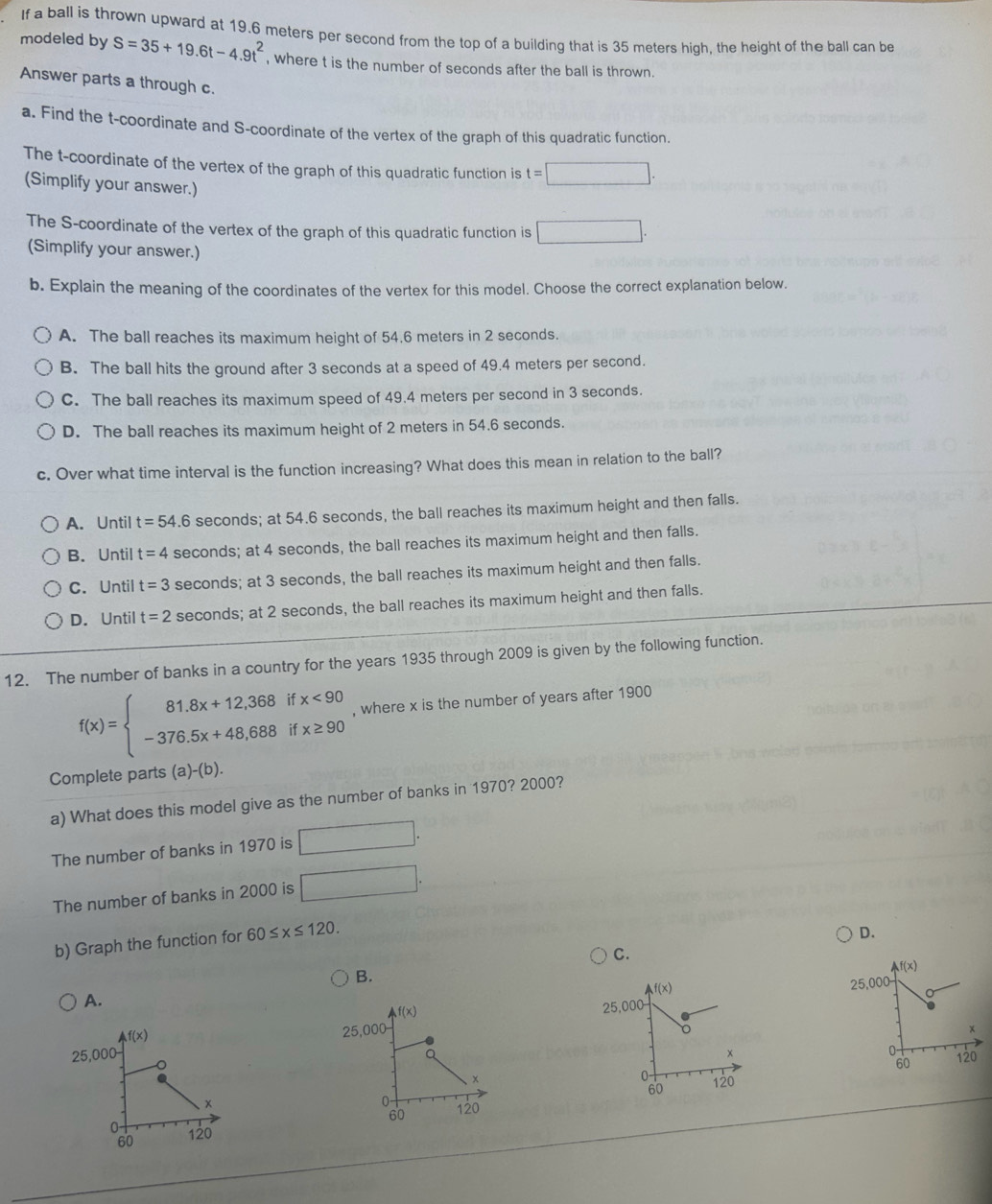 If a ball is thrown upward at 19.6 meters per second from the top of a building that is 35 meters high, the height of the ball can be
modeled by S=35+19.6t-4.9t^2 , where t is the number of seconds after the ball is thrown.
Answer parts a through c.
a. Find the t-coordinate and S-coordinate of the vertex of the graph of this quadratic function.
The t-coordinate of the vertex of the graph of this quadratic function is t=□ .
(Simplify your answer.)
The S-coordinate of the vertex of the graph of this quadratic function is □ .
(Simplify your answer.)
b. Explain the meaning of the coordinates of the vertex for this model. Choose the correct explanation below.
A. The ball reaches its maximum height of 54.6 meters in 2 seconds.
B. The ball hits the ground after 3 seconds at a speed of 49.4 meters per second.
C. The ball reaches its maximum speed of 49.4 meters per second in 3 seconds.
D. The ball reaches its maximum height of 2 meters in 54.6 seconds.
c. Over what time interval is the function increasing? What does this mean in relation to the ball?
A. Until t=54.6 seconds; at 54.6 seconds, the ball reaches its maximum height and then falls.
B. Until t=4 seconds; at 4 seconds, the ball reaches its maximum height and then falls.
C. Until t=3 seconds; at 3 seconds, the ball reaches its maximum height and then falls.
D. Until t=2 seconds; at 2 seconds, the ball reaches its maximum height and then falls.
12. The number of banks in a country for the years 1935 through 2009 is given by the following function.
f(x)=beginarrayl 81.8x+12,368ifx<90 -376.5x+48,688ifx≥ 90endarray. , where x is the number of years after 1900
Complete parts (a)-(b).
a) What does this model give as the number of banks in 1970? 2000?
The number of banks in 1970 is □ .
The number of banks in 2000 is □ .
b) Graph the function for 60≤ x≤ 120.
D.
C.
B.
f(x)
f(x)
25,000
A.
f(x)
25,000
f(x)
25,000 25,000
Q
x
0 120
。
60
x
0 120
60
、×
0 120
60
0 120
60