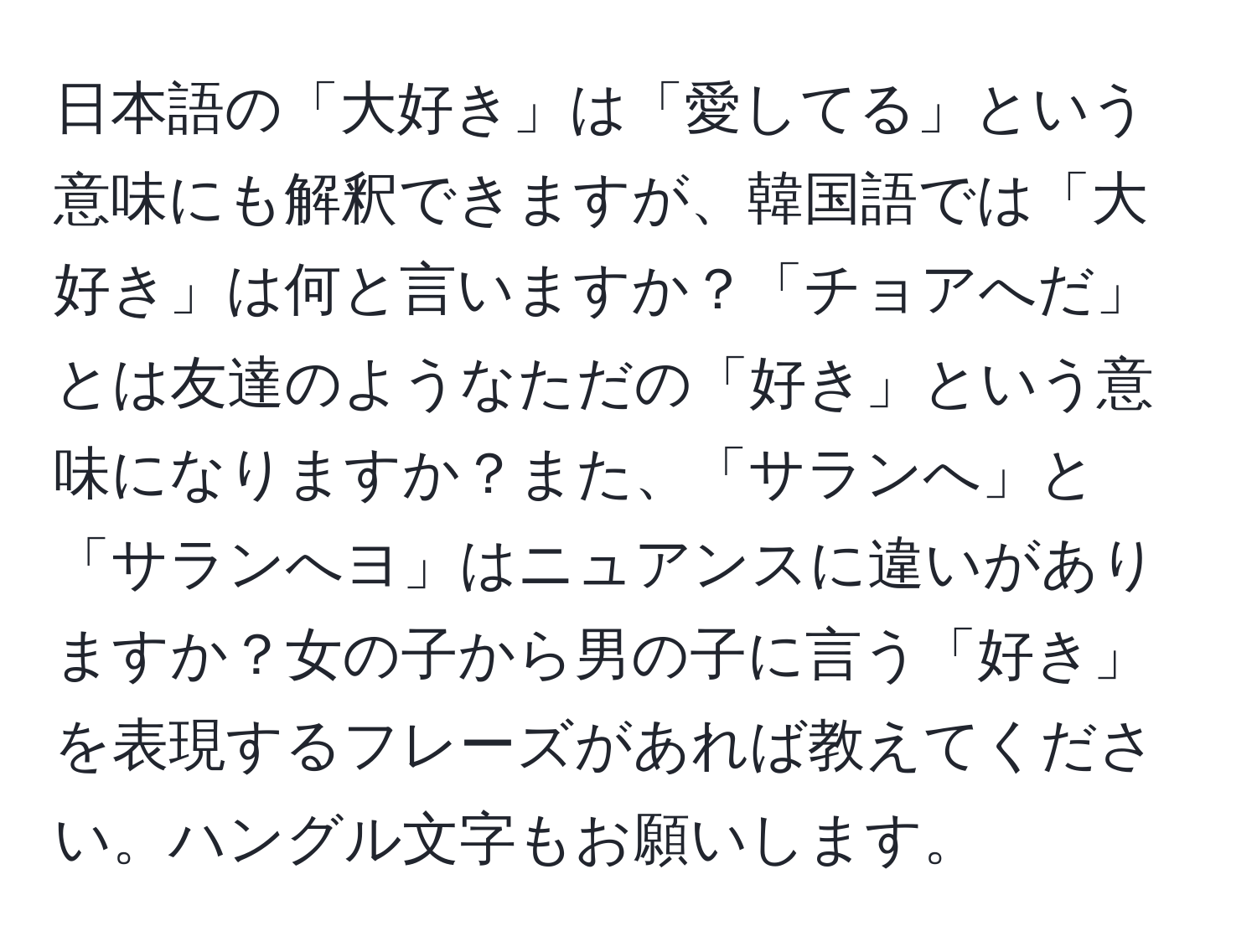 日本語の「大好き」は「愛してる」という意味にも解釈できますが、韓国語では「大好き」は何と言いますか？「チョアへだ」とは友達のようなただの「好き」という意味になりますか？また、「サランへ」と「サランへヨ」はニュアンスに違いがありますか？女の子から男の子に言う「好き」を表現するフレーズがあれば教えてください。ハングル文字もお願いします。