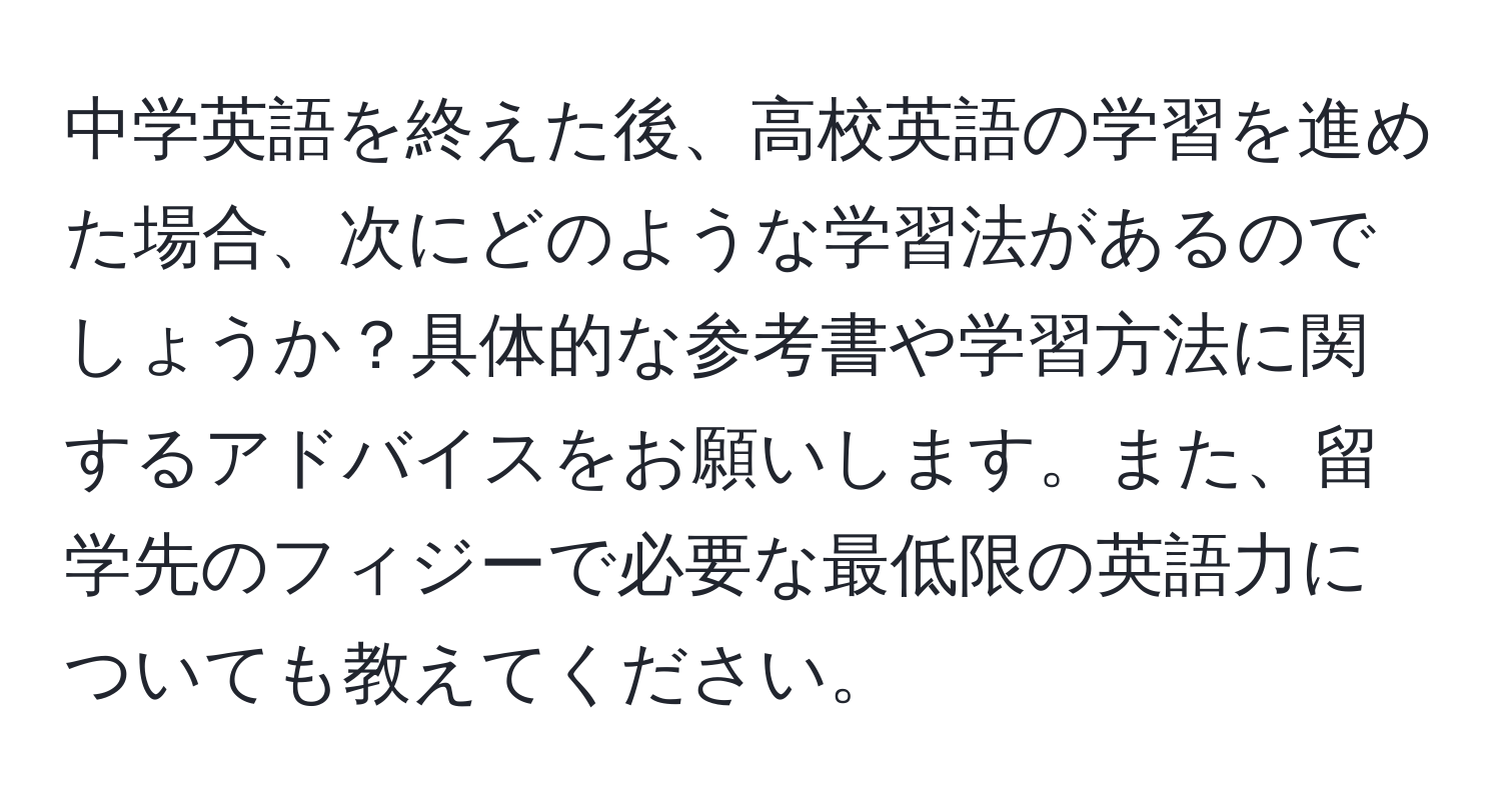 中学英語を終えた後、高校英語の学習を進めた場合、次にどのような学習法があるのでしょうか？具体的な参考書や学習方法に関するアドバイスをお願いします。また、留学先のフィジーで必要な最低限の英語力についても教えてください。