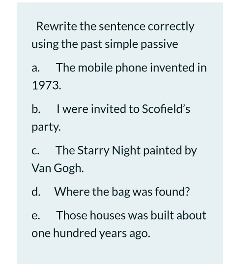 Rewrite the sentence correctly
using the past simple passive
a. The mobile phone invented in
1973.
b. I were invited to Scofeld’s
party.
c. The Starry Night painted by
Van Gogh.
d. Where the bag was found?
e. Those houses was built about
one hundred years ago.