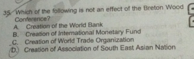 Which of the following is not an effect of the Breton Wood
Conference?
A. Creation of the World Bank
B. Creation of International Monetary Fund
C. Creation of World Trade Organization
D. Creation of Association of South East Asian Nation