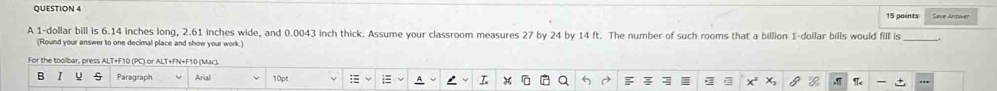 Save Antwer 
15 paints 
A 1-dollar bill is 6.14 inches long, 2.61 inches wide, and 0.0043 inch thick. Assume your classroom measures 27 by 24 by 14 ft. The number of such rooms that a billion 1-dollar bills would fill is_ 
(Round your answer to one decimal place and show your work.)