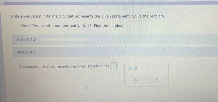 < 
Write an equation in terms of  x that represents the given statement. Solve the problem. 
The difference of a number and 24 is 14. Find the number. 
Part: 0 / 2 
Part 1 of 2 
The equation that represents the given statement is □. □ =□
×