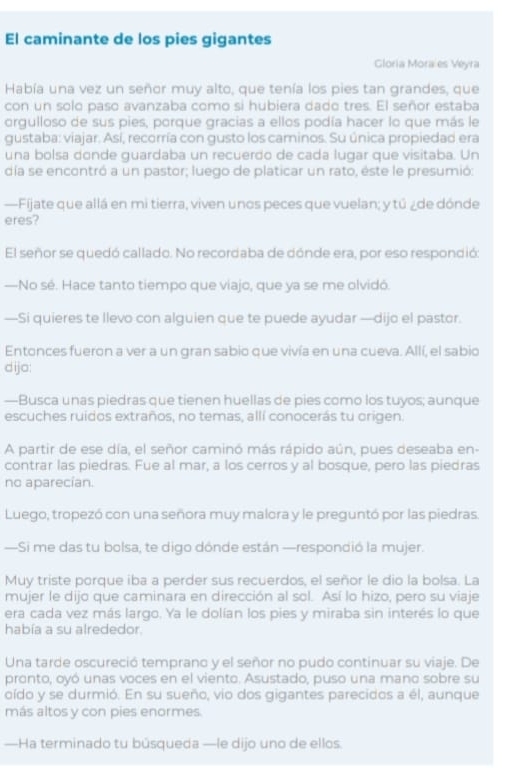 El caminante de los pies gigantes
Gloria Mora es Veyra
Había una vez un señor muy alto, que tenía los pies tan grandes, que
con un solo paso avanzaba como si hubiera dado tres. El señor estaba
orgulloso de sus pies, porque gracias a ellos podía hacer lo que más le
gustaba: viajar. Así, recorría con gusto los caminos. Su única propiedad era
una bolsa donde guardaba un recuerdo de cada lugar que visitaba. Un
día se encontró a un pastor; luego de platicar un rato, éste le presumió:
—Fijate que allá en mi tierra, viven unos peces que vuelan; y tú ¿de dónde
eres?
El señor se quedó callado. No recordaba de dónde era, por eso respondió:
—No sé. Hace tanto tiempo que viajo, que ya se me olvidó.
—Si quieres te llevo con alguien que te puede ayudar —dijo el pastor.
Entonces fueron a ver a un gran sabio que vivía en una cueva. Allí, el sabio
dijo:
—Busca unas piedras que tienen huellas de pies como los tuyos; aunque
escuches ruidos extraños, no temas, allí conocerás tu origen.
A partir de ese día, el señor caminó más rápido aún, pues deseaba en-
contrar las piedras. Fue al mar, a los cerros y al bosque, pero las piedras
no aparecían.
Luego, tropezó con una señora muy malora y le preguntó por las piedras.
—Si me das tu bolsa, te digo dónde están —respondió la mujer.
Muy triste porque iba a perder sus recuerdos, el señor le dio la bolsa. La
mujer le dijo que caminara en dirección al sol. Así lo hizo, pero su viaje
era cada vez más largo. Ya le dolían los pies y miraba sin interés lo que
había a su alrededor.
Una tarde oscureció temprano y el señor no pudo continuar su viaje. De
pronto, oyó unas voces en el viento. Asustado, puso una mano sobre su
oído y se durmió. En su sueño, vio dos gigantes parecidos a él, aunque
más altos y con pies enormes.
—Ha terminado tu búsqueda —le dijo uno de ellos.