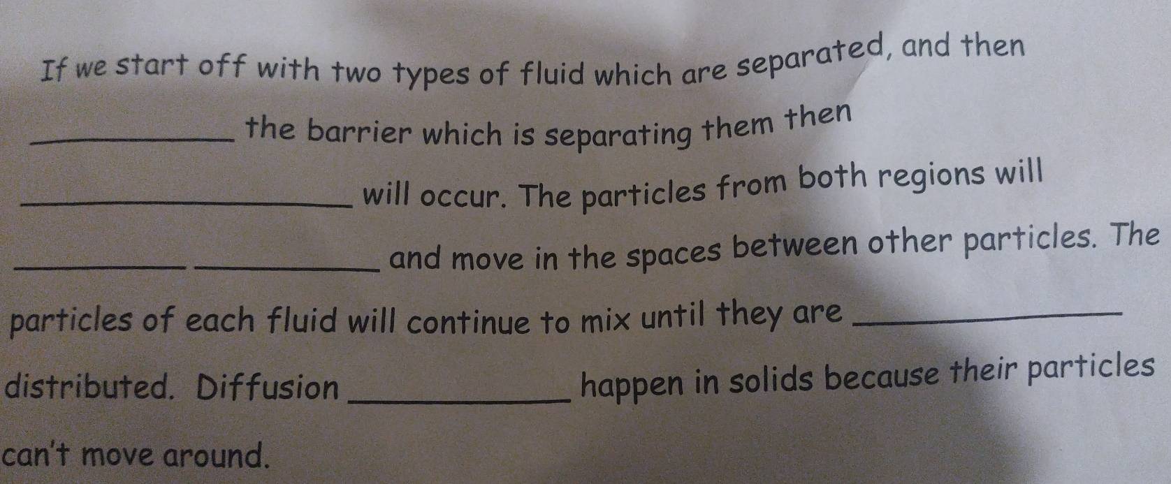 If we start off with two types of fluid which are separated, and then 
_the barrier which is separating them then 
_will occur. The particles from both regions will 
_ 
_and move in the spaces between other particles. The 
particles of each fluid will continue to mix until they are_ 
distributed. Diffusion_ 
happen in solids because their particles 
can't move around.