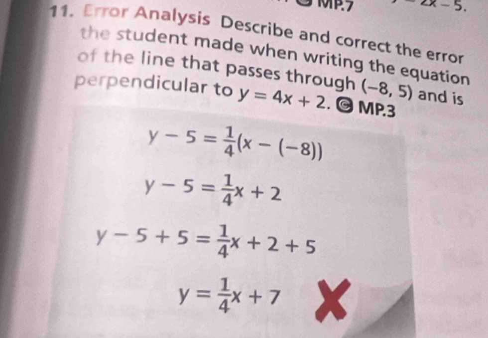 MP.7 . 
11. Error Analysis Describe and correct the error 
the student made when writing the equation. 
of the line that passes through (-8,5) and is 
perpendicular to y=4x+2. © MP.3
y-5= 1/4 (x-(-8))
y-5= 1/4 x+2
y-5+5= 1/4 x+2+5
y= 1/4 x+7 x