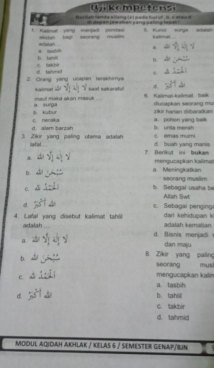 Ujikompetensi
Berilah tanda silang (x) pada huruf , b, c atau d
di depan jawaban yang paling tepat !
1. Kalimat yang menjadi pondasi 5. Kunci surga adalah
akidah bagi seorang muslim kalimat.
adalah....
a.
a. tasbih
b. tahlil
b.
c. takbir
d. tahmid
C.
2. Orang yang ucapan terakhirnya
kalimat Y saat sakaratul d.
maut maka akan masuk .... 6. Kalimat-kalimat baik
a surga diucapkan seorang mu
b. kubur zikir harian diibaratkan
c. neraka a. pohon yang baik
d. alam barzah b. unta merah
3. Zikir yang paling utama adalah c. emas murni
lafal.... d. buah yang manis
7. Berikut ini bukan
a.
mengucapkan kalima
b.
a. Meningkatkan
seorang muslim
C.
b. Sebagai usaha be
Allah Swt
d, c. Sebagai penginga
4. Lafal yang disebut kalimat tahlil dari kehidupan k
adalah ....
adalah kematian
d. Bisnis menjadi 
a.
dan maju
b.
8. Zikir yang paling
seorang musl
C.
mengucapkan kalim
a.tasbih
d. f a b. tahlil
c. takbir
d. tahmid
MODUL AQIDAH AKHLAK / KELAS 6 / SEMESTER GENAP/BJN