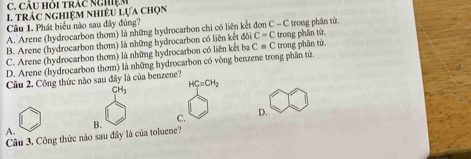 CÂU Hồi trÁC NgHiệm
I. TrÁC nghiệM nhiềU lựa chọn
Câu 1. Phát biểu nào sau đây đúng?
A. Arene (hydrocarbon thơm) là những hydrocarbon chỉ có liên kết đơn C - C trong phân tử.
B. Arene (hydrocarbon thơm) là những hydrocarbon có liên kết đôi C=C trong phân tử.
C. Arene (hydrocarbon thơm) là những hydrocarbon có liên kết ba Cequiv C trong phân tử.
D. Arene (hydrocarbon thơm) là những hydrocarbon có vòng benzene trong phân tử.
Câu 2. Công thức nào sau đây là của benzene?
CH_3
HC=CH_2
D.
C.
B.
A.
Câu 3. Công thức nào sau đây là của toluene?