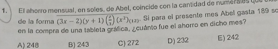 El ahorro mensual, en soles, de Abel, coincide con la cantidad de numerales queu
de la forma (3x-2)(y+1)( z/3 )(x^2)(12). Si para el presente mes Abel gasta 189 so
en la compra de una tableta gráfica, ¿cuánto fue el ahorro en dicho mes?
A) 248 B) 243 C) 272 D) 232 E) 242