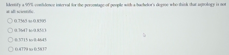 Identify a 95% confidence interval for the percentage of people with a bachelor's degree who think that astrology is not
at all scientific.
0.7565 to 0.8595
0.7647 to 0.8513
0.3715 to 0.4645
0.4779 to 0.5837