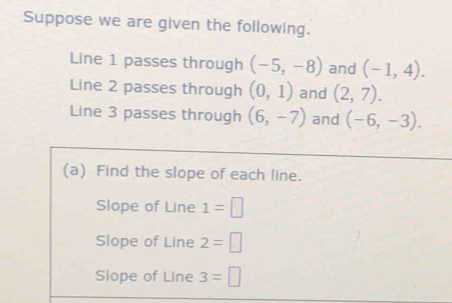 Suppose we are given the following. 
Line 1 passes through (-5,-8) and (-1,4). 
Line 2 passes through (0,1) and (2,7). 
Line 3 passes through (6,-7) and (-6,-3). 
(a) Find the slope of each line. 
Slope of Line 1=□
Slope of Line 2=□
Slope of Line 3=□