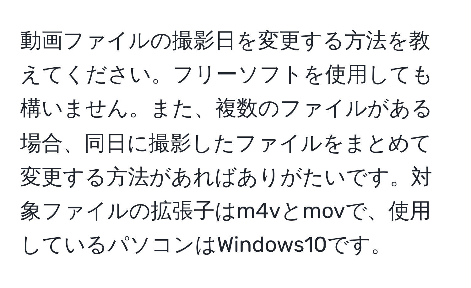 動画ファイルの撮影日を変更する方法を教えてください。フリーソフトを使用しても構いません。また、複数のファイルがある場合、同日に撮影したファイルをまとめて変更する方法があればありがたいです。対象ファイルの拡張子はm4vとmovで、使用しているパソコンはWindows10です。