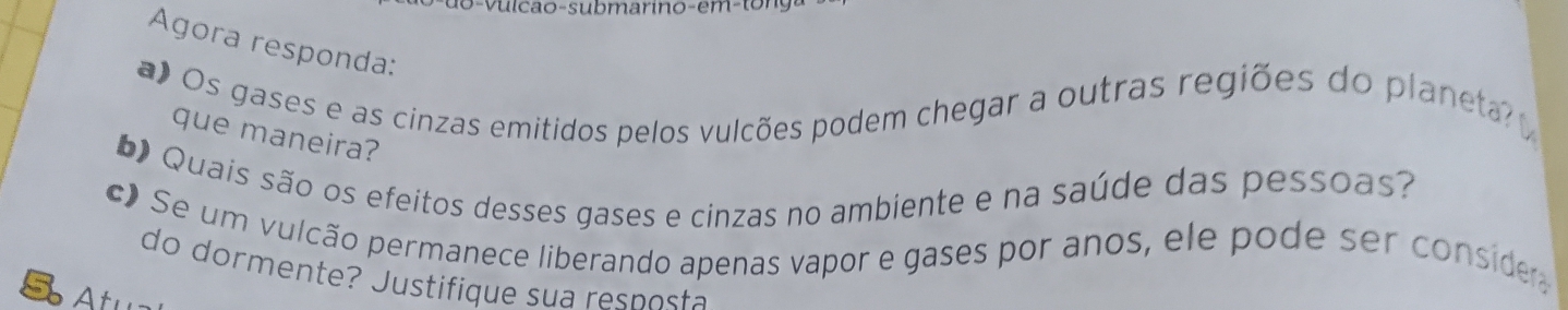 o-vulcao-submarino-em-ton 
Agora responda: 
a) Os gases e as cinzas emitidos pelos vulcões podem chegar a outras regiões do planeta 
que maneira? 
* Quais são os efeitos desses gases e cinzas no ambiente e na saúde das pessoas? 
c Se um vulcão permanece liberando apenas vapor e gases por anos, ele pode ser conside 
do dormente? Justifique sua resp osta 
S A tu