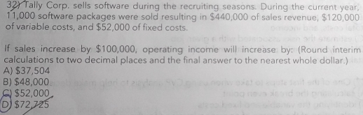 Tally Corp. sells software during the recruiting seasons. During the current year,
11,000 software packages were sold resulting in $440,000 of sales revenue, $120,000
of variable costs, and $52,000 of fixed costs.
If sales increase by $100,000, operating income will increase by: (Round interim
calculations to two decimal places and the final answer to the nearest whole dollar.)
A) $37,504
B) $48,000
) $52,000
D $72,725